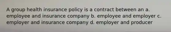 A group health insurance policy is a contract between an a. employee and insurance company b. employee and employer c. employer and insurance company d. employer and producer