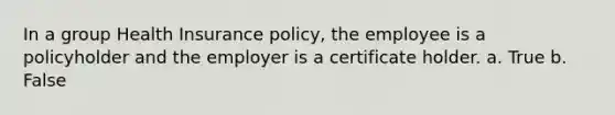 In a group Health Insurance policy, the employee is a policyholder and the employer is a certificate holder. a. True b. False