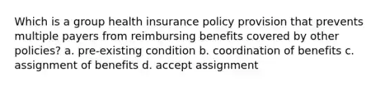 Which is a group health insurance policy provision that prevents multiple payers from reimbursing benefits covered by other policies? a. pre-existing condition b. coordination of benefits c. assignment of benefits d. accept assignment