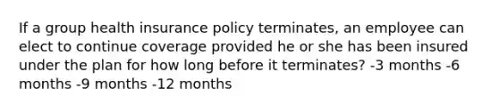 If a group health insurance policy terminates, an employee can elect to continue coverage provided he or she has been insured under the plan for how long before it terminates? -3 months -6 months -9 months -12 months