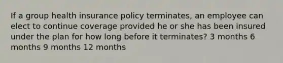 If a group health insurance policy terminates, an employee can elect to continue coverage provided he or she has been insured under the plan for how long before it terminates? 3 months 6 months 9 months 12 months