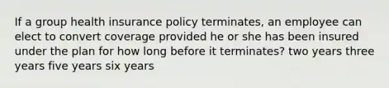 If a group health insurance policy terminates, an employee can elect to convert coverage provided he or she has been insured under the plan for how long before it terminates? two years three years five years six years