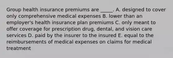 Group health insurance premiums are _____. A. designed to cover only comprehensive medical expenses B. lower than an employer's health insurance plan premiums C. only meant to offer coverage for prescription drug, dental, and vision care services D. paid by the insurer to the insured E. equal to the reimbursements of medical expenses on claims for medical treatment