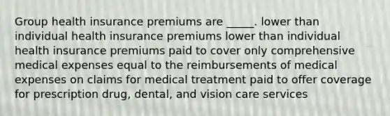 Group health insurance premiums are _____. ​lower than individual health insurance premiums ​lower than individual health insurance premiums ​paid to cover only comprehensive medical expenses ​equal to the reimbursements of medical expenses on claims for medical treatment ​paid to offer coverage for prescription drug, dental, and vision care services