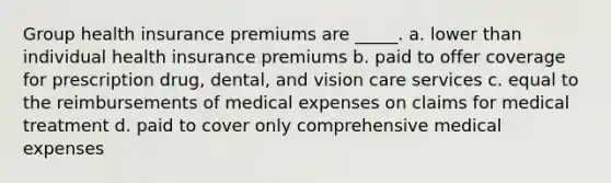 ​Group health insurance premiums are _____. a. ​lower than individual health insurance premiums b. ​paid to offer coverage for prescription drug, dental, and vision care services c. ​equal to the reimbursements of medical expenses on claims for medical treatment d. ​paid to cover only comprehensive medical expenses