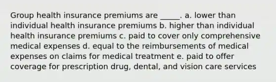 Group health insurance premiums are _____. a. lower than individual health insurance premiums b. higher than individual health insurance premiums c. paid to cover only comprehensive medical expenses d. equal to the reimbursements of medical expenses on claims for medical treatment e. paid to offer coverage for prescription drug, dental, and vision care services