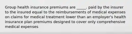 Group health insurance premiums are _____. paid by the insurer to the insured equal to the reimbursements of medical expenses on claims for medical treatment lower than an employer's health insurance plan premiums designed to cover only comprehensive medical expenses