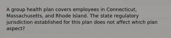 A group health plan covers employees in Connecticut, Massachusetts, and Rhode Island. The state regulatory jurisdiction established for this plan does not affect which plan aspect?