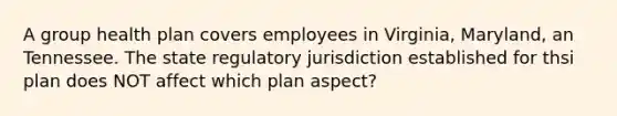 A group health plan covers employees in Virginia, Maryland, an Tennessee. The state regulatory jurisdiction established for thsi plan does NOT affect which plan aspect?