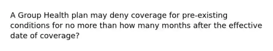 A Group Health plan may deny coverage for pre-existing conditions for no more than how many months after the effective date of coverage?