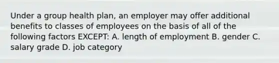 Under a group health plan, an employer may offer additional benefits to classes of employees on the basis of all of the following factors EXCEPT: A. length of employment B. gender C. salary grade D. job category