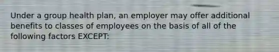 Under a group health plan, an employer may offer additional benefits to classes of employees on the basis of all of the following factors EXCEPT: