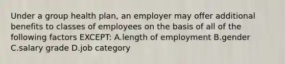 Under a group health plan, an employer may offer additional benefits to classes of employees on the basis of all of the following factors EXCEPT: A.length of employment B.gender C.salary grade D.job category