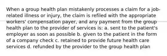 When a group health plan mistakenly processes a claim for a job-related illness or injury, the claim is refiled with the appropriate workers' compensation payer, and any payment from the group health plan to the provider of services is: a. sent to the patient's employer as soon as possible b. given to the patient in the form of a company check c. retained to provide future health care services d. refunded by the provider to the group health plan