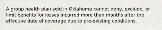 A group health plan sold in Oklahoma cannot deny, exclude, or limit benefits for losses incurred <a href='https://www.questionai.com/knowledge/keWHlEPx42-more-than' class='anchor-knowledge'>more than</a> months after the effective date of coverage due to pre-existing conditions.