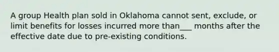 A group Health plan sold in Oklahoma cannot sent, exclude, or limit benefits for losses incurred more than___ months after the effective date due to pre-existing conditions.