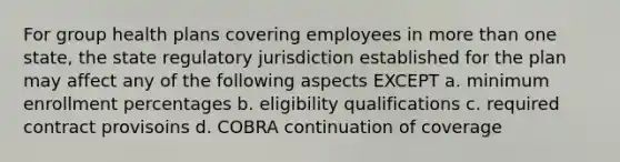 For group health plans covering employees in more than one state, the state regulatory jurisdiction established for the plan may affect any of the following aspects EXCEPT a. minimum enrollment percentages b. eligibility qualifications c. required contract provisoins d. COBRA continuation of coverage