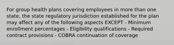 For group health plans covering employees in <a href='https://www.questionai.com/knowledge/keWHlEPx42-more-than' class='anchor-knowledge'>more than</a> one state, the state regulatory jurisdiction established for the plan may affect any of the following aspects EXCEPT - Minimum enrollment percentages - Eligibility qualifications - Required contract provisions - COBRA continuation of coverage