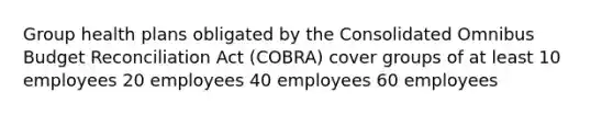 Group health plans obligated by the Consolidated Omnibus Budget Reconciliation Act (COBRA) cover groups of at least 10 employees 20 employees 40 employees 60 employees