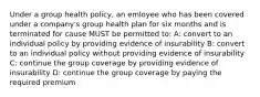 Under a group health policy, an emloyee who has been covered under a company's group health plan for six months and is terminated for cause MUST be permitted to: A: convert to an individual policy by providing evidence of insurability B: convert to an individual policy without providing evidence of insurability C: continue the group coverage by providing evidence of insurability D: continue the group coverage by paying the required premium