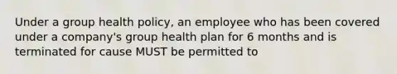 Under a group health policy, an employee who has been covered under a company's group health plan for 6 months and is terminated for cause MUST be permitted to