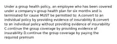 Under a group health policy, an employee who has been covered under a company's group health plan for six months and is terminated for cause MUST be permitted to: A.convert to an individual policy by providing evidence of insurability B.convert to an individual policy without providing evidence of insurability C.continue the group coverage by providing evidence of insurability D.continue the group coverage by paying the required premium