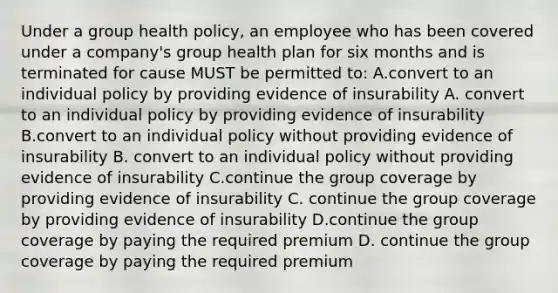 Under a group health policy, an employee who has been covered under a company's group health plan for six months and is terminated for cause MUST be permitted to: A.convert to an individual policy by providing evidence of insurability A. convert to an individual policy by providing evidence of insurability B.convert to an individual policy without providing evidence of insurability B. convert to an individual policy without providing evidence of insurability C.continue the group coverage by providing evidence of insurability C. continue the group coverage by providing evidence of insurability D.continue the group coverage by paying the required premium D. continue the group coverage by paying the required premium