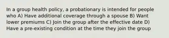 In a group health policy, a probationary is intended for people who A) Have additional coverage through a spouse B) Want lower premiums C) Join the group after the effective date D) Have a pre-existing condition at the time they join the group