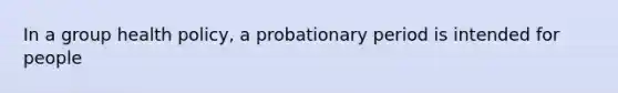 In a group health policy, a probationary period is intended for people