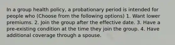 In a group health policy, a probationary period is intended for people who (Choose from the following options) 1. Want lower premiums. 2. Join the group after the effective date. 3. Have a pre-existing condition at the time they join the group. 4. Have additional coverage through a spouse.