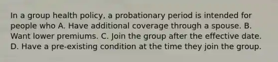 In a group health policy, a probationary period is intended for people who A. Have additional coverage through a spouse. B. Want lower premiums. C. Join the group after the effective date. D. Have a pre-existing condition at the time they join the group.