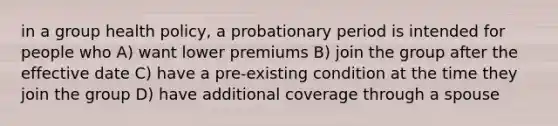 in a group health policy, a probationary period is intended for people who A) want lower premiums B) join the group after the effective date C) have a pre-existing condition at the time they join the group D) have additional coverage through a spouse