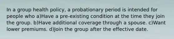 In a group health policy, a probationary period is intended for people who a)Have a pre-existing condition at the time they join the group. b)Have additional coverage through a spouse. c)Want lower premiums. d)Join the group after the effective date.