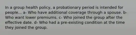 In a group health policy, a probationary period is intended for people... a- Who have additional coverage through a spouse. b- Who want lower premiums. c- Who joined the group after the effective date. d- Who had a pre-existing condition at the time they joined the group.