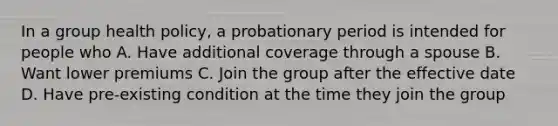 In a group health policy, a probationary period is intended for people who A. Have additional coverage through a spouse B. Want lower premiums C. Join the group after the effective date D. Have pre-existing condition at the time they join the group