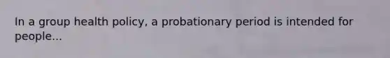 In a group health policy, a probationary period is intended for people...