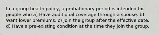 In a group health policy, a probationary period is intended for people who a) Have additional coverage through a spouse. b) Want lower premiums. c) Join the group after the effective date. d) Have a pre-existing condition at the time they join the group.