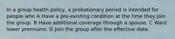 In a group health policy, a probationary period is intended for people who A Have a pre-existing condition at the time they join the group. B Have additional coverage through a spouse. C Want lower premiums. D Join the group after the effective date.