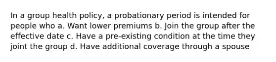 In a group health policy, a probationary period is intended for people who a. Want lower premiums b. Join the group after the effective date c. Have a pre-existing condition at the time they joint the group d. Have additional coverage through a spouse