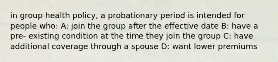 in group health policy, a probationary period is intended for people who: A: join the group after the effective date B: have a pre- existing condition at the time they join the group C: have additional coverage through a spouse D: want lower premiums