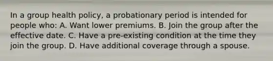 In a group health policy, a probationary period is intended for people who: A. Want lower premiums. B. Join the group after the effective date. C. Have a pre-existing condition at the time they join the group. D. Have additional coverage through a spouse.