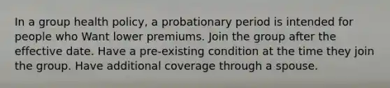 In a group health policy, a probationary period is intended for people who Want lower premiums. Join the group after the effective date. Have a pre-existing condition at the time they join the group. Have additional coverage through a spouse.