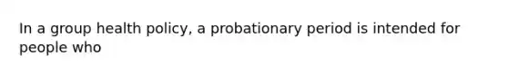 In a group health policy, a probationary period is intended for people who