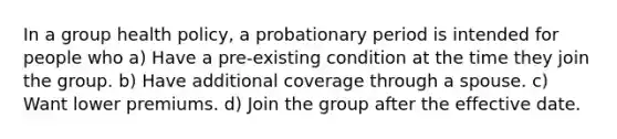 In a group health policy, a probationary period is intended for people who a) Have a pre-existing condition at the time they join the group. b) Have additional coverage through a spouse. c) Want lower premiums. d) Join the group after the effective date.