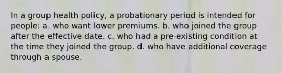 In a group health policy, a probationary period is intended for people: a. who want lower premiums. b. who joined the group after the effective date. c. who had a pre-existing condition at the time they joined the group. d. who have additional coverage through a spouse.