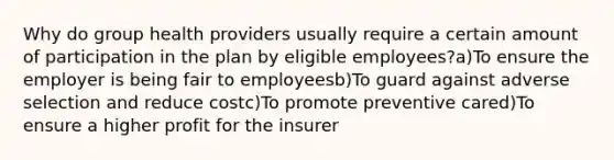 Why do group health providers usually require a certain amount of participation in the plan by eligible employees?a)To ensure the employer is being fair to employeesb)To guard against adverse selection and reduce costc)To promote preventive cared)To ensure a higher profit for the insurer