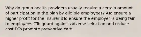 Why do group health providers usually require a certain amount of participation in the plan by eligible employees? ATo ensure a higher profit for the insurer BTo ensure the employer is being fair to employees CTo guard against adverse selection and reduce cost DTo promote preventive care