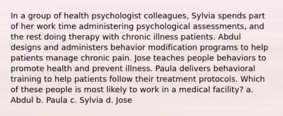 In a group of health psychologist colleagues, Sylvia spends part of her work time administering psychological assessments, and the rest doing therapy with chronic illness patients. Abdul designs and administers behavior modification programs to help patients manage chronic pain. Jose teaches people behaviors to promote health and prevent illness. Paula delivers behavioral training to help patients follow their treatment protocols. Which of these people is most likely to work in a medical facility? a. Abdul b. Paula c. Sylvia d. Jose