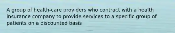 A group of health-care providers who contract with a health insurance company to provide services to a specific group of patients on a discounted basis