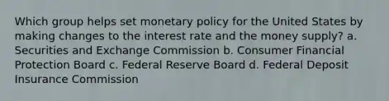 Which group helps set monetary policy for the United States by making changes to the interest rate and the money supply? a. Securities and Exchange Commission b. Consumer Financial Protection Board c. Federal Reserve Board d. Federal Deposit Insurance Commission